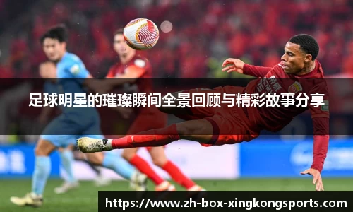 足球明星的璀璨瞬间全景回顾与精彩故事分享