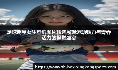 足球明星女生壁纸图片精选展现运动魅力与青春活力的视觉盛宴