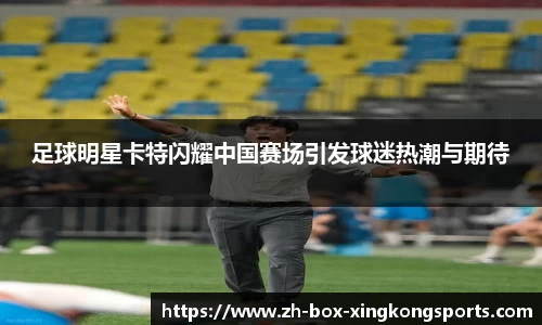 足球明星卡特闪耀中国赛场引发球迷热潮与期待