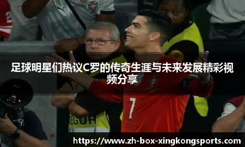 足球明星们热议C罗的传奇生涯与未来发展精彩视频分享